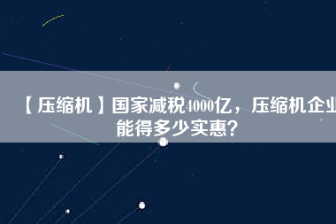 【壓縮機】國家減稅4000億，壓縮機企業(yè)能得多少實惠？