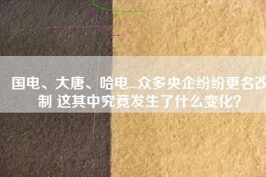 國(guó)電、大唐、哈電...眾多央企紛紛更名改制 這其中究竟發(fā)生了什么變化？