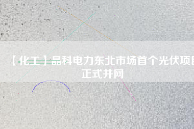 【化工】晶科電力東北市場(chǎng)首個(gè)光伏項(xiàng)目正式并網(wǎng)