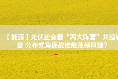 【能源】光伏逆變器“兩大陣營”并趨較量 分布式角逐戰(zhàn)誰能獨領(lǐng)風騷？