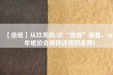 【造紙】從玖龍的2次“透露”來(lái)看，2018年紙價(jià)會(huì)保持這樣的走勢(shì)！