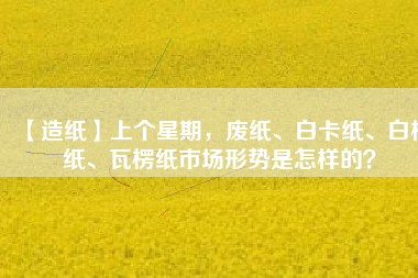 【造紙】上個(gè)星期，廢紙、白卡紙、白板紙、瓦楞紙市場(chǎng)形勢(shì)是怎樣的？