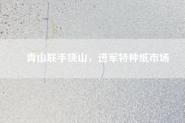 青山聯(lián)手饒山，進(jìn)軍特種紙市場(chǎng)