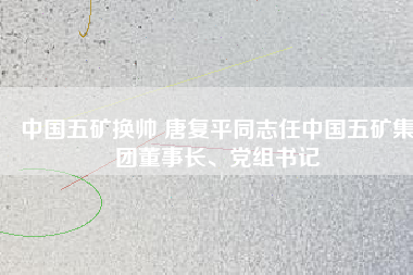 中國五礦換帥 唐復(fù)平同志任中國五礦集團董事長、黨組書記