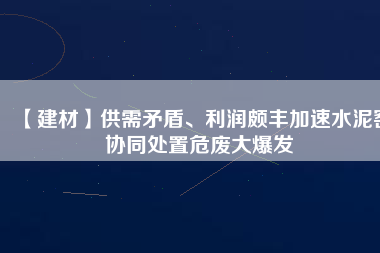 【建材】供需矛盾、利潤頗豐加速水泥窯協(xié)同處置危廢大爆發(fā)