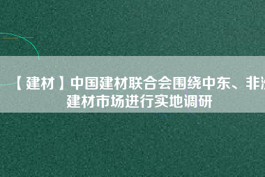 【建材】中國建材聯(lián)合會圍繞中東、非洲建材市場進(jìn)行實(shí)地調(diào)研
