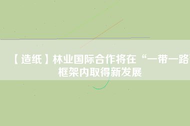 【造紙】林業(yè)國(guó)際合作將在“一帶一路”框架內(nèi)取得新發(fā)展