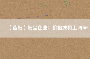 【造紙】紙品企業(yè)：價(jià)格或?qū)⑸险{(diào)10%