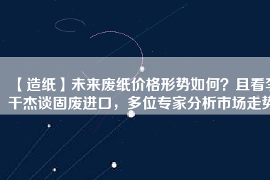 【造紙】未來廢紙價格形勢如何？且看李干杰談固廢進口，多位專家分析市場走勢