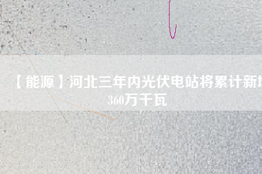 【能源】河北三年內(nèi)光伏電站將累計(jì)新增360萬千瓦