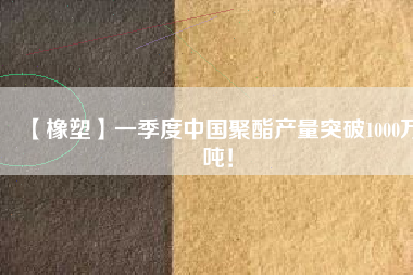 【橡塑】一季度中國聚酯產(chǎn)量突破1000萬噸！