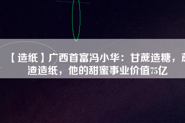 【造紙】廣西首富馮小華：甘蔗造糖，蔗渣造紙，他的甜蜜事業(yè)價值75億
