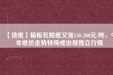 【造紙】箱板瓦楞紙又漲150-200元/噸，今年紙價走勢特殊或出現(xiàn)獨立行情