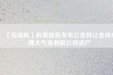 【壓縮機】杭氧股份發(fā)布公告轉讓吉林市博大氣體有限公司資產(chǎn)