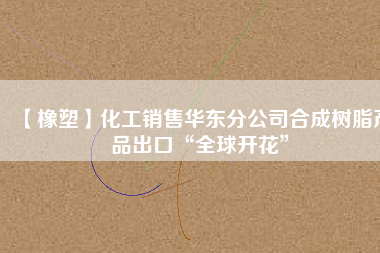 【橡塑】化工銷售華東分公司合成樹(shù)脂產(chǎn)品出口“全球開(kāi)花”