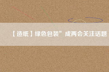 【造紙】綠色包裝”成兩會(huì)關(guān)注話(huà)題