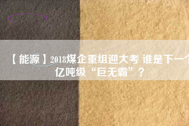 【能源】2018煤企重組迎大考 誰是下一個億噸級“巨無霸”？