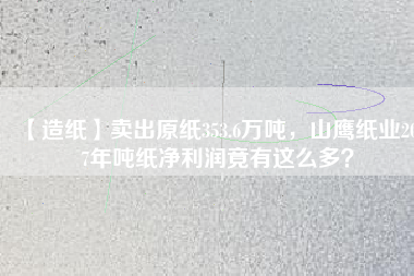 【造紙】賣出原紙353.6萬噸，山鷹紙業(yè)2017年噸紙凈利潤竟有這么多？