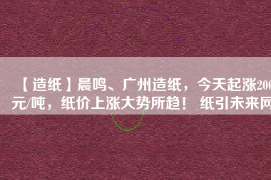 【造紙】晨鳴、廣州造紙，今天起漲200元/噸，紙價上漲大勢所趨！ 紙引未來網(wǎng)