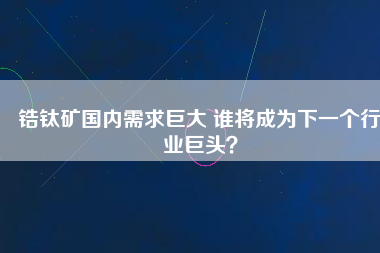 鋯鈦礦國內(nèi)需求巨大 誰將成為下一個(gè)行業(yè)巨頭？