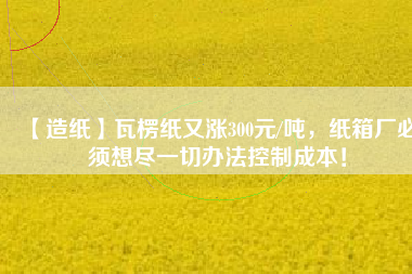 【造紙】瓦楞紙又漲300元/噸，紙箱廠必須想盡一切辦法控制成本！