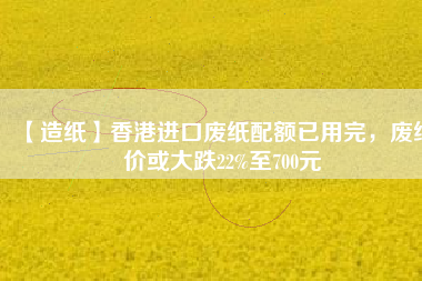 【造紙】香港進(jìn)口廢紙配額已用完，廢紙價(jià)或大跌22%至700元