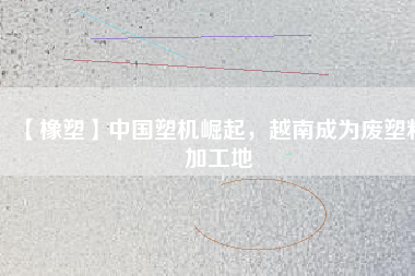 【橡塑】中國(guó)塑機(jī)崛起，越南成為廢塑料加工地