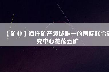 【礦業(yè)】海洋礦產(chǎn)領域唯一的國際聯(lián)合研究中心花落五礦