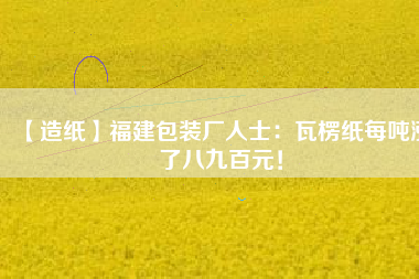 【造紙】福建包裝廠人士：瓦楞紙每噸漲了八九百元！