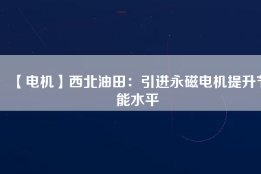 【電機】西北油田：引進永磁電機提升節(jié)能水平 - TECO東元電機 | 變頻器·伺服電機·減速機·電機解決方案