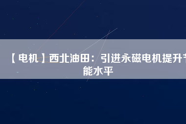 【電機】西北油田：引進永磁電機提升節(jié)能水平 - TECO東元電機 | 變頻器·伺服電機·減速機·電機解決方案