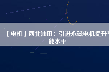 【電機】西北油田：引進永磁電機提升節(jié)能水平 - TECO東元電機 | 變頻器·伺服電機·減速機·電機解決方案