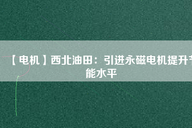 【電機】西北油田：引進永磁電機提升節(jié)能水平 - TECO東元電機 | 變頻器·伺服電機·減速機·電機解決方案