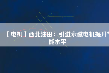 【電機】西北油田：引進永磁電機提升節(jié)能水平 - TECO東元電機 | 變頻器·伺服電機·減速機·電機解決方案