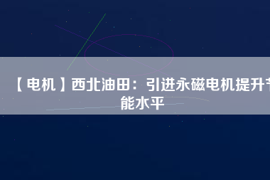 【電機】西北油田：引進永磁電機提升節(jié)能水平 - TECO東元電機 | 變頻器·伺服電機·減速機·電機解決方案