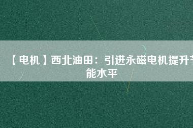 【電機】西北油田：引進永磁電機提升節(jié)能水平 - TECO東元電機 | 變頻器·伺服電機·減速機·電機解決方案