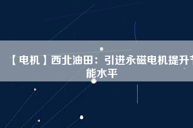 【電機】西北油田：引進永磁電機提升節(jié)能水平 - TECO東元電機 | 變頻器·伺服電機·減速機·電機解決方案