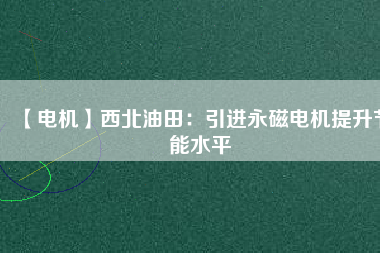 【電機】西北油田：引進永磁電機提升節(jié)能水平 - TECO東元電機 | 變頻器·伺服電機·減速機·電機解決方案