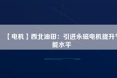 【電機】西北油田：引進永磁電機提升節(jié)能水平 - TECO東元電機 | 變頻器·伺服電機·減速機·電機解決方案