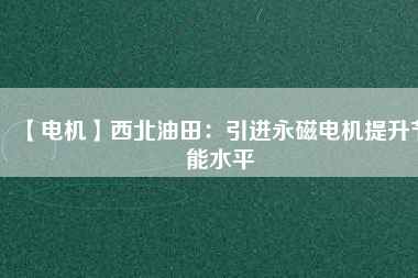 【電機】西北油田：引進永磁電機提升節(jié)能水平 - TECO東元電機 | 變頻器·伺服電機·減速機·電機解決方案