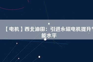 【電機】西北油田：引進永磁電機提升節(jié)能水平 - TECO東元電機 | 變頻器·伺服電機·減速機·電機解決方案