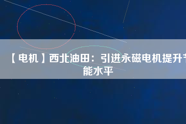【電機】西北油田：引進永磁電機提升節(jié)能水平 - TECO東元電機 | 變頻器·伺服電機·減速機·電機解決方案