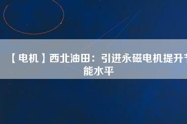【電機】西北油田：引進永磁電機提升節(jié)能水平 - TECO東元電機 | 變頻器·伺服電機·減速機·電機解決方案