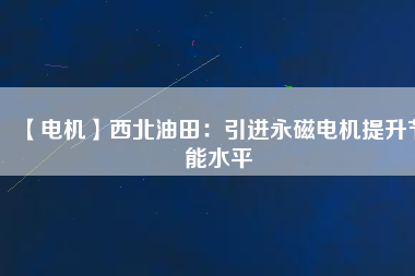 【電機】西北油田：引進永磁電機提升節(jié)能水平 - TECO東元電機 | 變頻器·伺服電機·減速機·電機解決方案