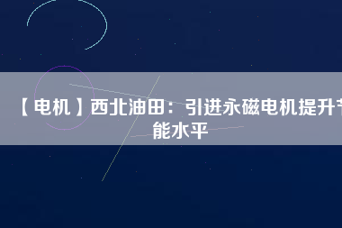 【電機】西北油田：引進永磁電機提升節(jié)能水平 - TECO東元電機 | 變頻器·伺服電機·減速機·電機解決方案