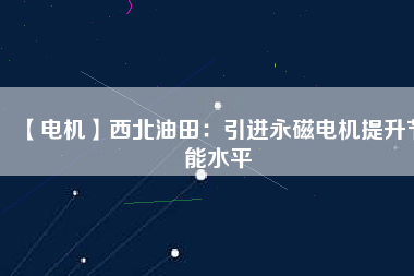 【電機】西北油田：引進永磁電機提升節(jié)能水平 - TECO東元電機 | 變頻器·伺服電機·減速機·電機解決方案