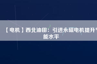 【電機】西北油田：引進永磁電機提升節(jié)能水平 - TECO東元電機 | 變頻器·伺服電機·減速機·電機解決方案