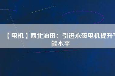 【電機】西北油田：引進永磁電機提升節(jié)能水平 - TECO東元電機 | 變頻器·伺服電機·減速機·電機解決方案