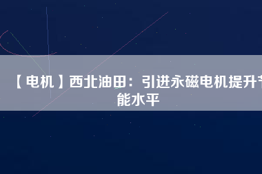 【電機】西北油田：引進永磁電機提升節(jié)能水平 - TECO東元電機 | 變頻器·伺服電機·減速機·電機解決方案