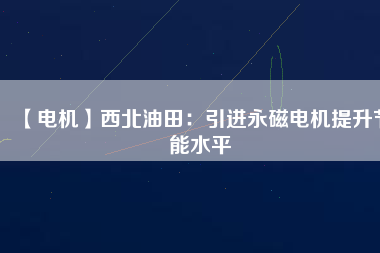 【電機】西北油田：引進永磁電機提升節(jié)能水平 - TECO東元電機 | 變頻器·伺服電機·減速機·電機解決方案